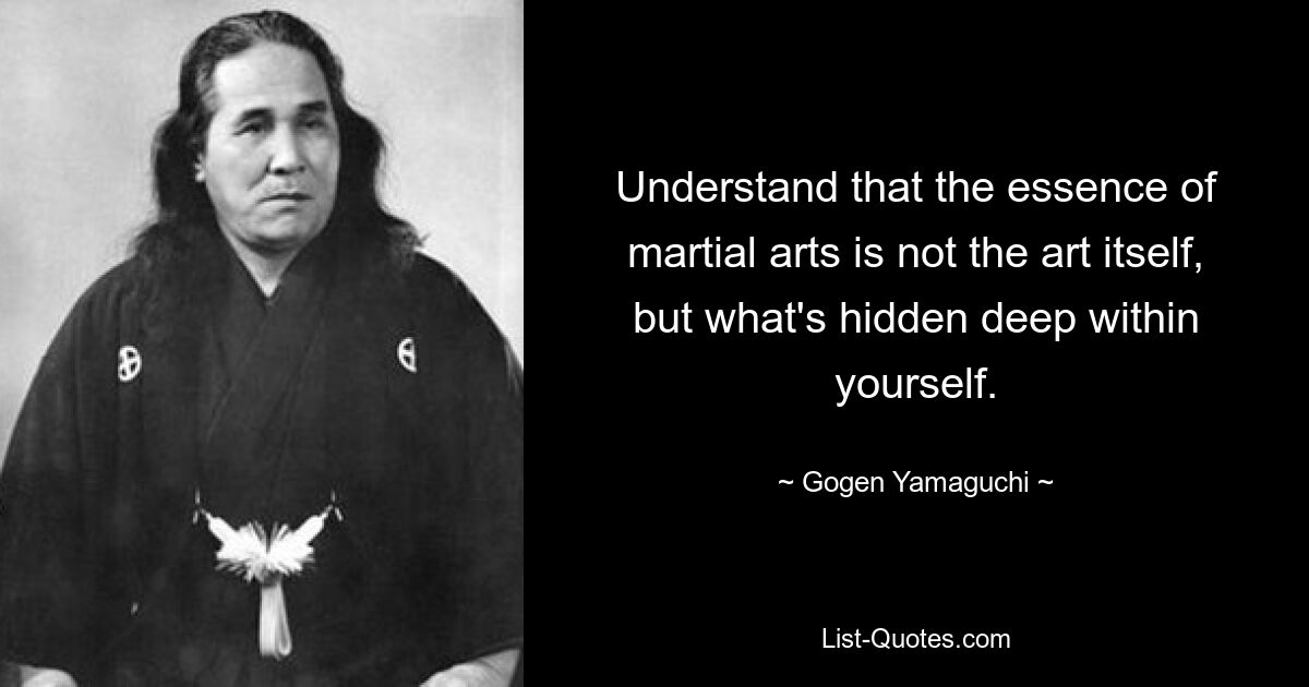 Understand that the essence of martial arts is not the art itself, but what's hidden deep within yourself. — © Gogen Yamaguchi