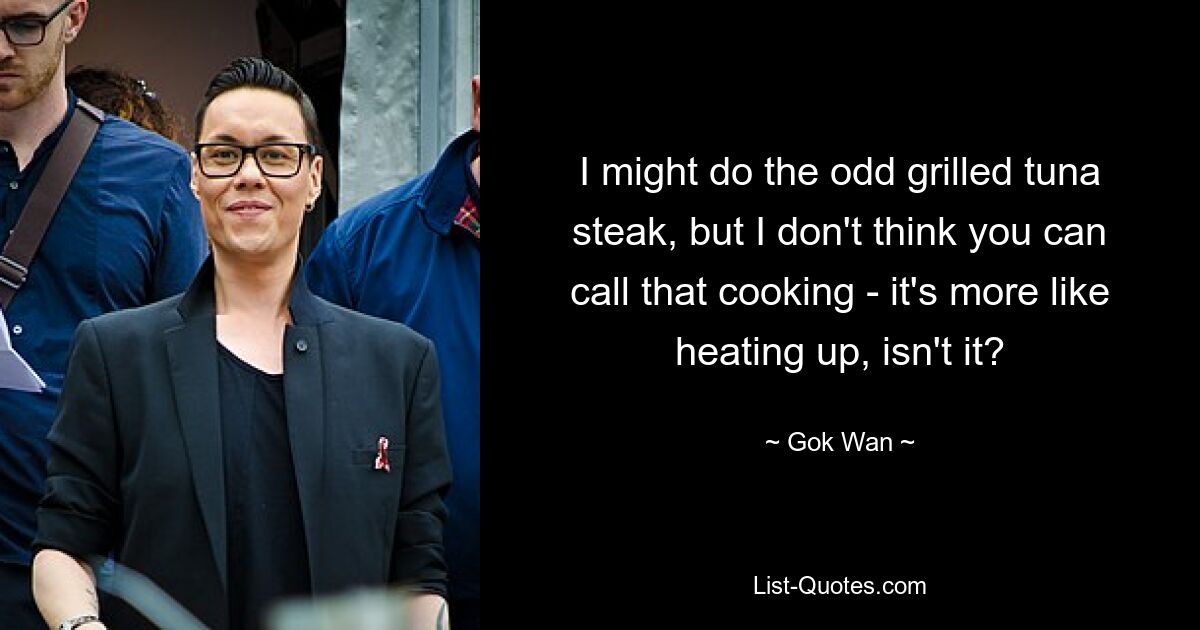 I might do the odd grilled tuna steak, but I don't think you can call that cooking - it's more like heating up, isn't it? — © Gok Wan