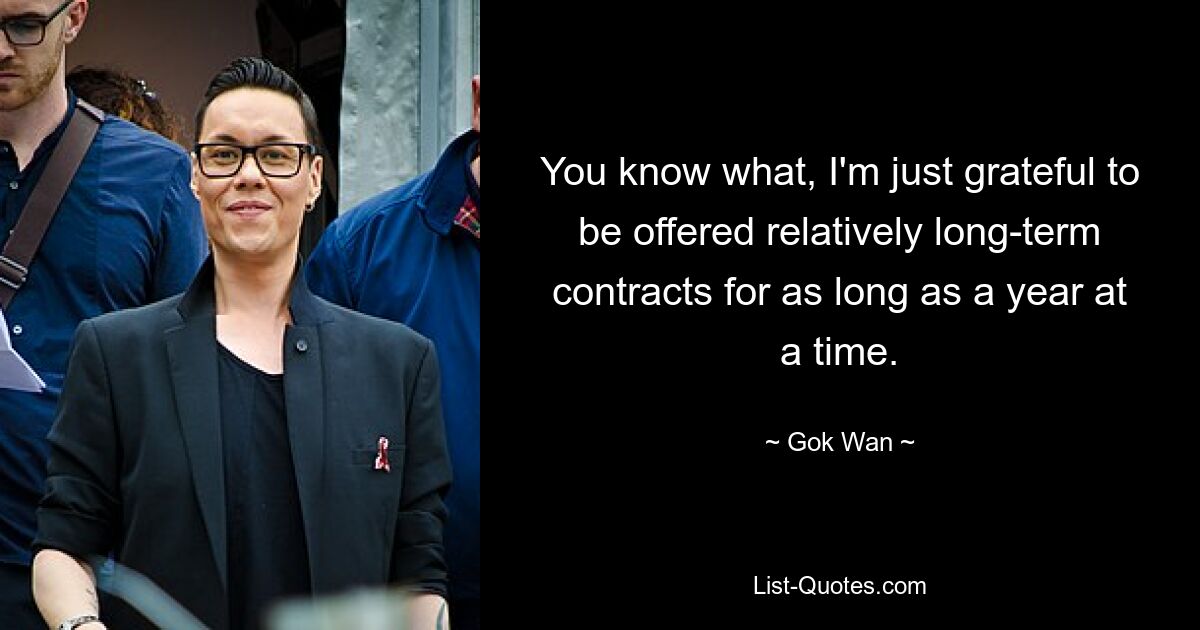 You know what, I'm just grateful to be offered relatively long-term contracts for as long as a year at a time. — © Gok Wan