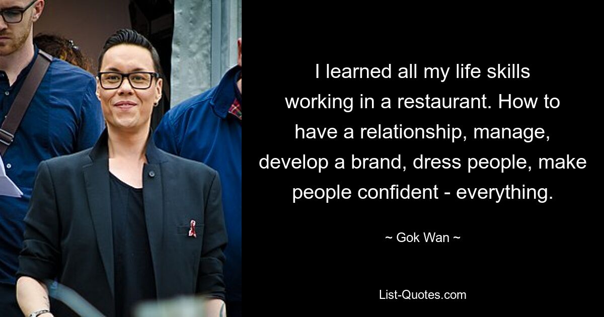 I learned all my life skills working in a restaurant. How to have a relationship, manage, develop a brand, dress people, make people confident - everything. — © Gok Wan