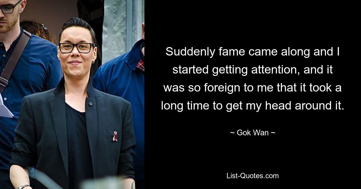 Suddenly fame came along and I started getting attention, and it was so foreign to me that it took a long time to get my head around it. — © Gok Wan