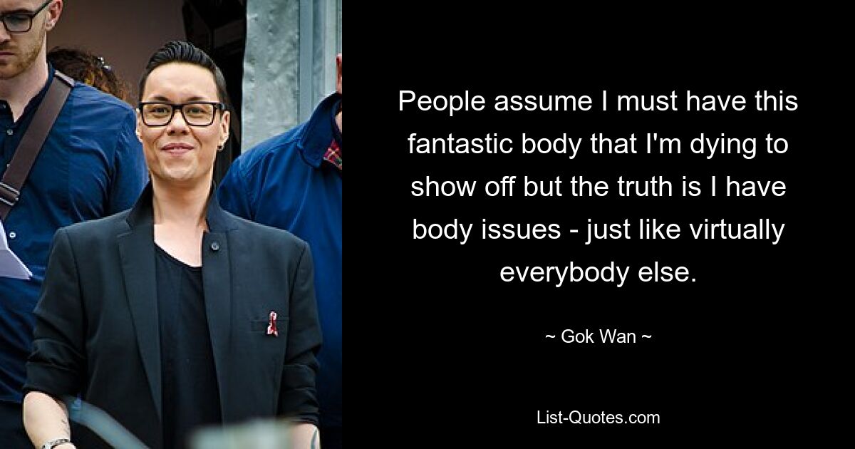 People assume I must have this fantastic body that I'm dying to show off but the truth is I have body issues - just like virtually everybody else. — © Gok Wan