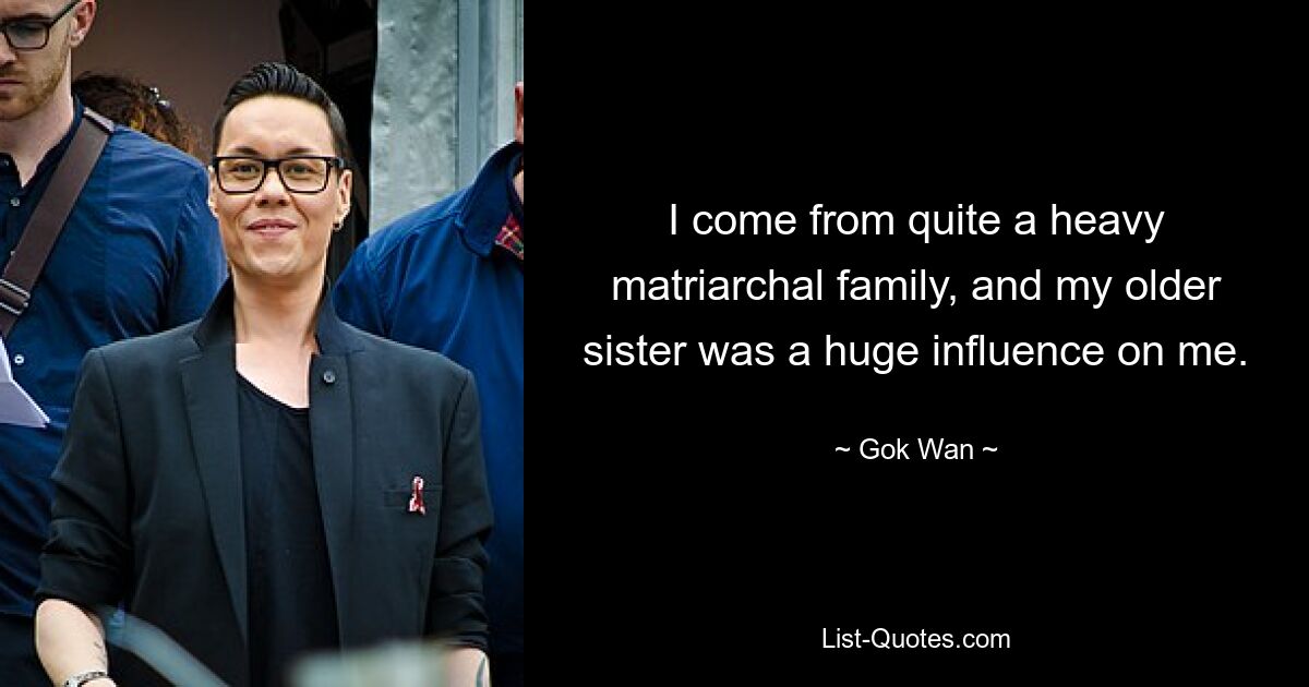 I come from quite a heavy matriarchal family, and my older sister was a huge influence on me. — © Gok Wan