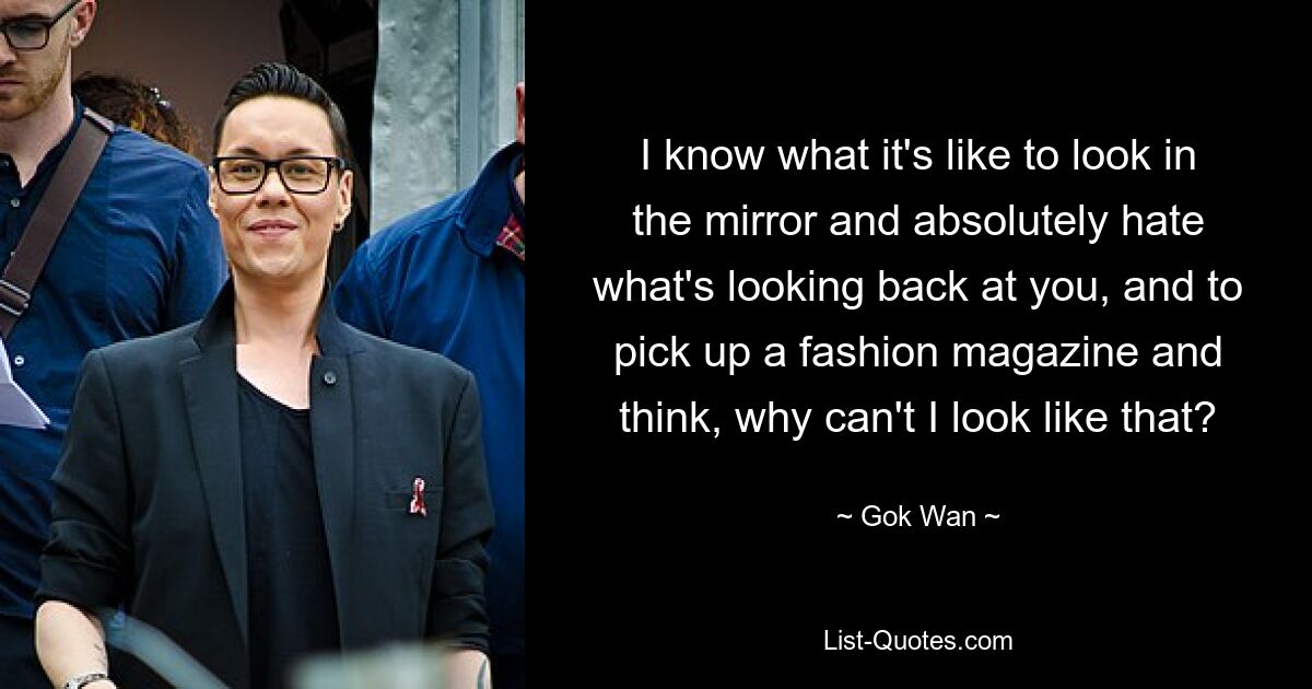 I know what it's like to look in the mirror and absolutely hate what's looking back at you, and to pick up a fashion magazine and think, why can't I look like that? — © Gok Wan