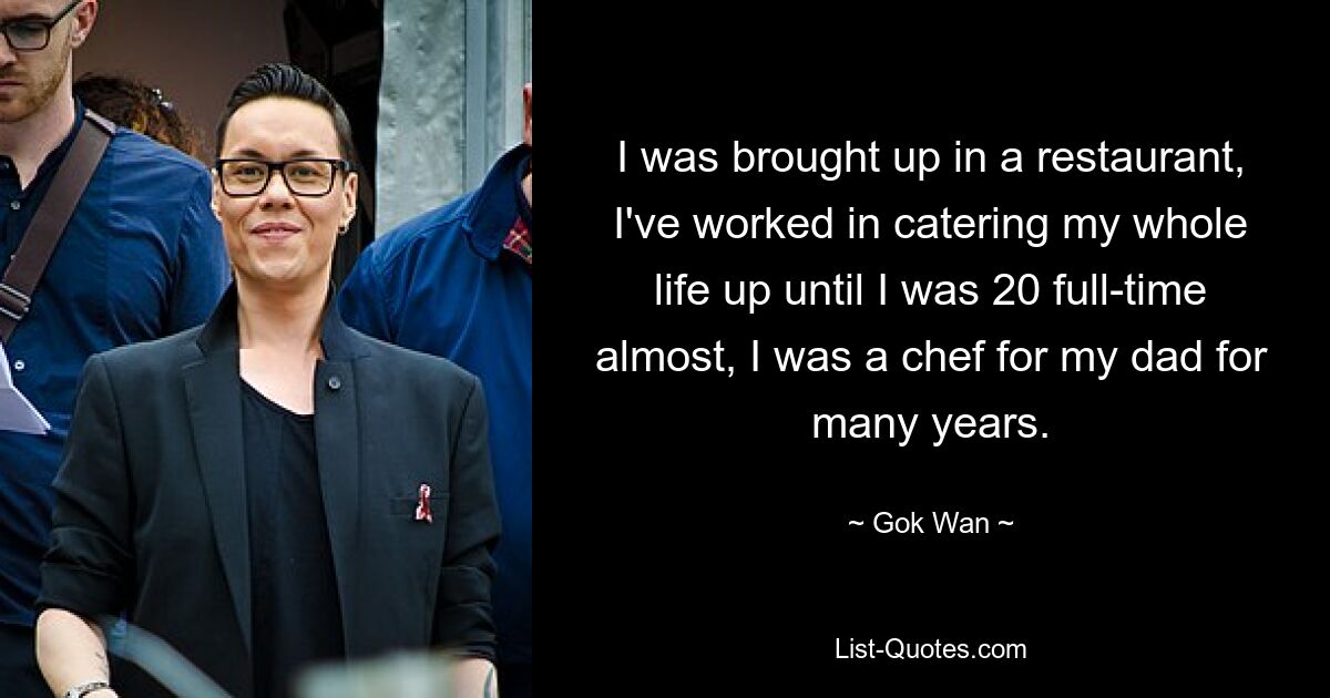 I was brought up in a restaurant, I've worked in catering my whole life up until I was 20 full-time almost, I was a chef for my dad for many years. — © Gok Wan