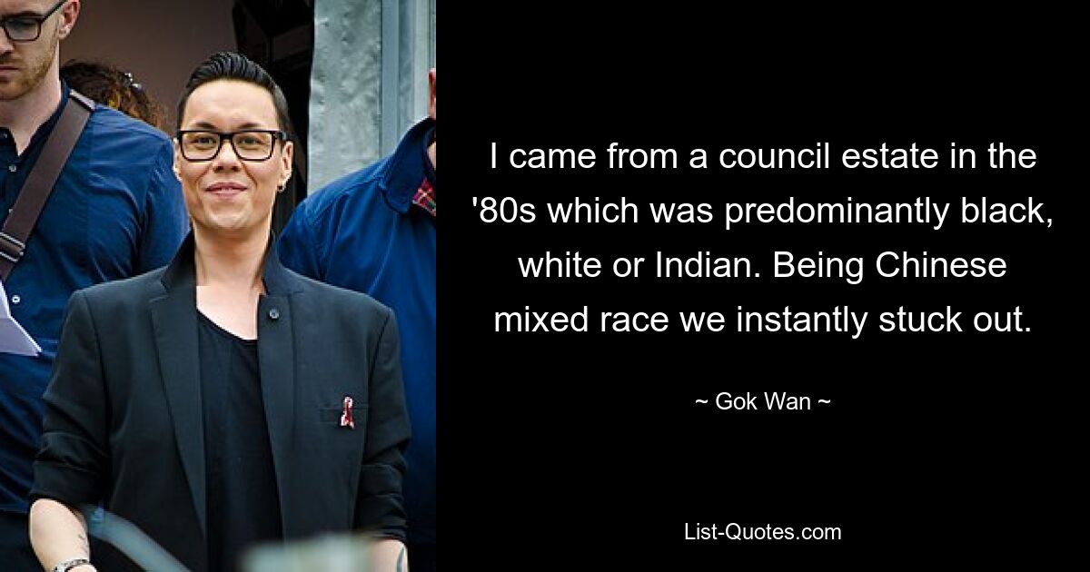 I came from a council estate in the '80s which was predominantly black, white or Indian. Being Chinese mixed race we instantly stuck out. — © Gok Wan