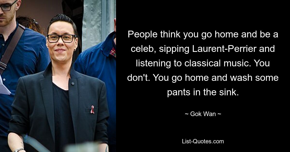 People think you go home and be a celeb, sipping Laurent-Perrier and listening to classical music. You don't. You go home and wash some pants in the sink. — © Gok Wan