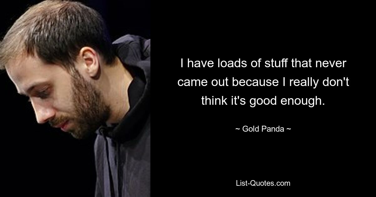 I have loads of stuff that never came out because I really don't think it's good enough. — © Gold Panda