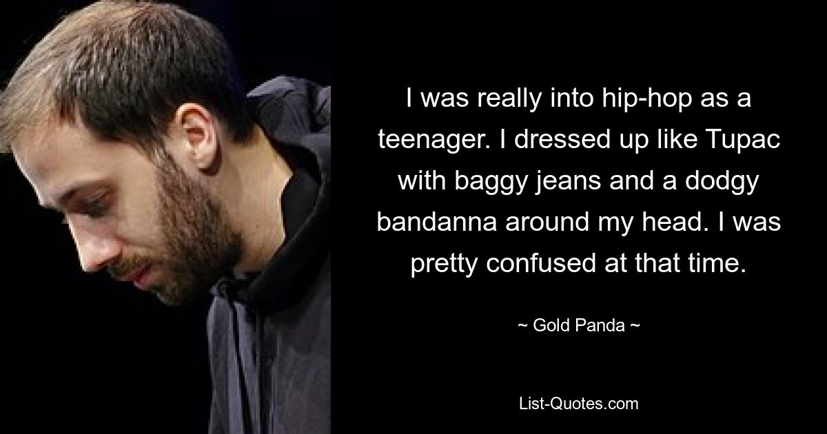 I was really into hip-hop as a teenager. I dressed up like Tupac with baggy jeans and a dodgy bandanna around my head. I was pretty confused at that time. — © Gold Panda