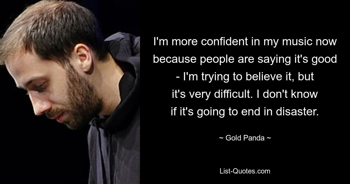 I'm more confident in my music now because people are saying it's good - I'm trying to believe it, but it's very difficult. I don't know if it's going to end in disaster. — © Gold Panda