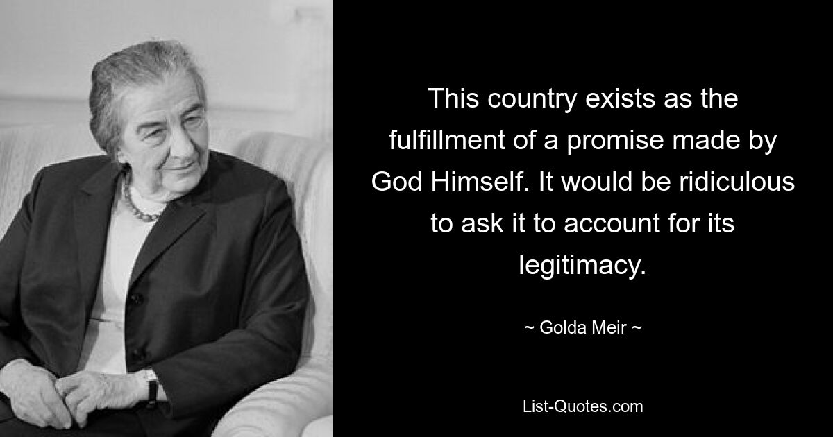 This country exists as the fulfillment of a promise made by God Himself. It would be ridiculous to ask it to account for its legitimacy. — © Golda Meir