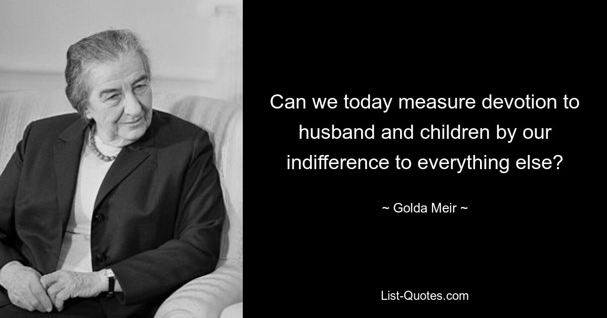 Can we today measure devotion to husband and children by our indifference to everything else? — © Golda Meir