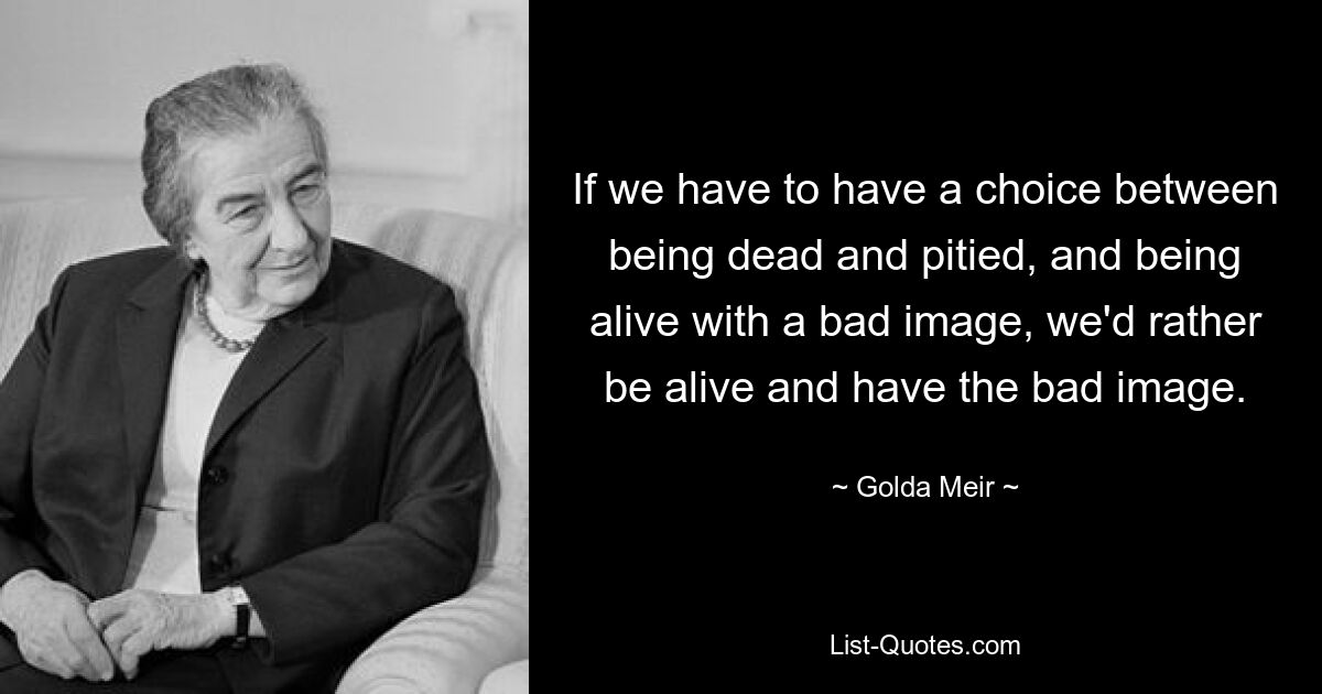 If we have to have a choice between being dead and pitied, and being alive with a bad image, we'd rather be alive and have the bad image. — © Golda Meir