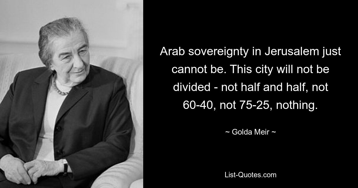 Arab sovereignty in Jerusalem just cannot be. This city will not be divided - not half and half, not 60-40, not 75-25, nothing. — © Golda Meir