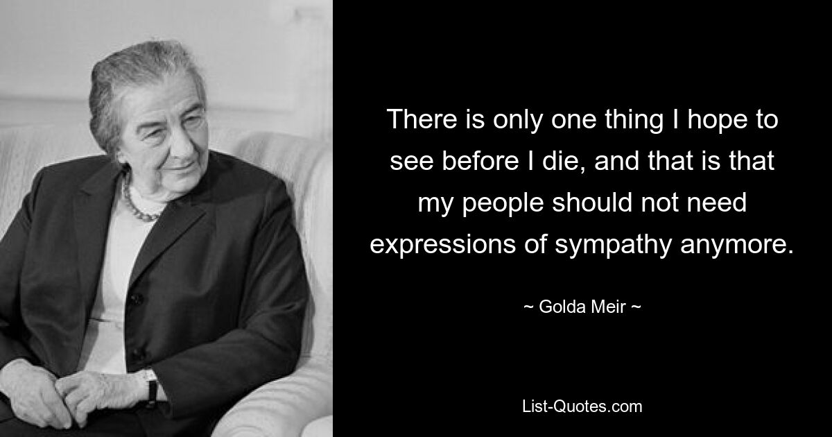 There is only one thing I hope to see before I die, and that is that my people should not need expressions of sympathy anymore. — © Golda Meir