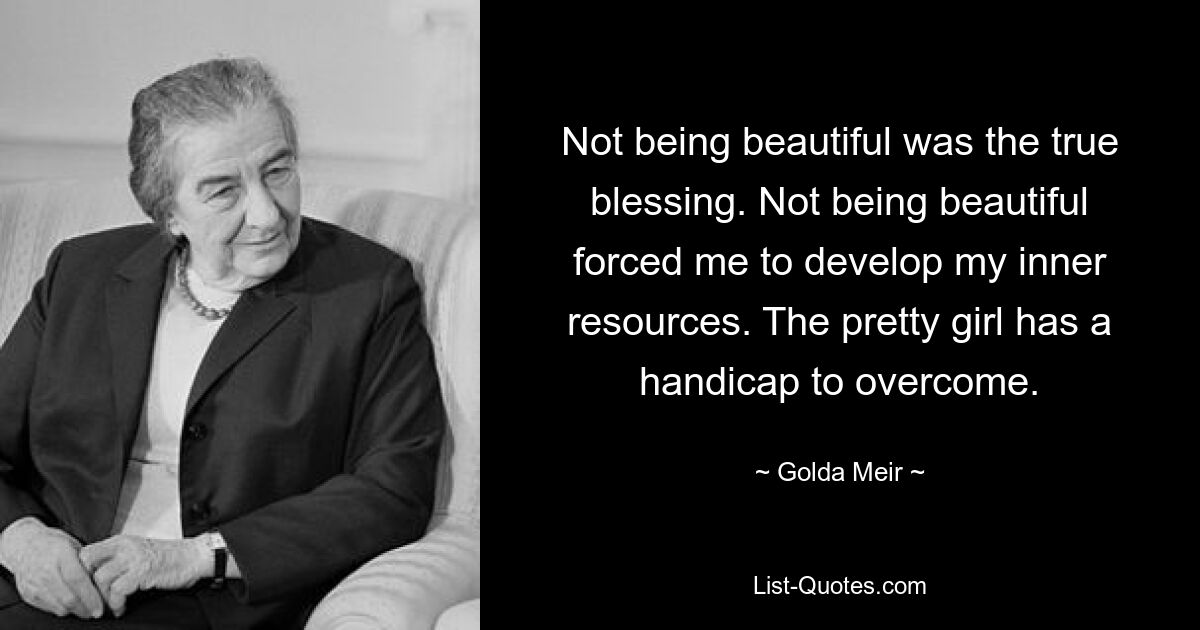 Not being beautiful was the true blessing. Not being beautiful forced me to develop my inner resources. The pretty girl has a handicap to overcome. — © Golda Meir