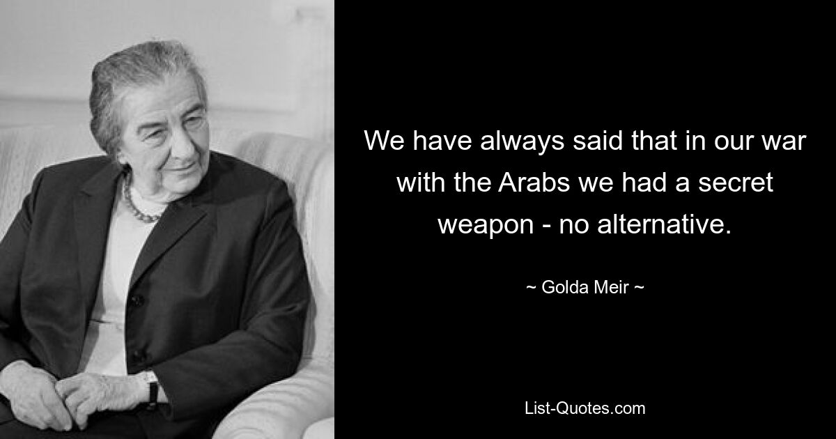 We have always said that in our war with the Arabs we had a secret weapon - no alternative. — © Golda Meir