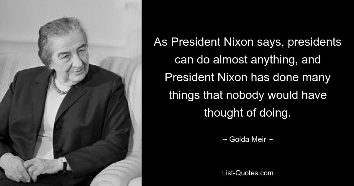 As President Nixon says, presidents can do almost anything, and President Nixon has done many things that nobody would have thought of doing. — © Golda Meir