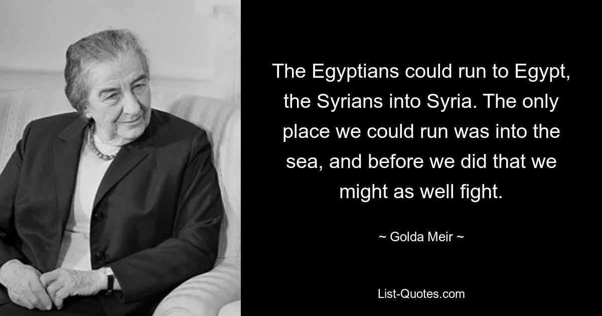 The Egyptians could run to Egypt, the Syrians into Syria. The only place we could run was into the sea, and before we did that we might as well fight. — © Golda Meir