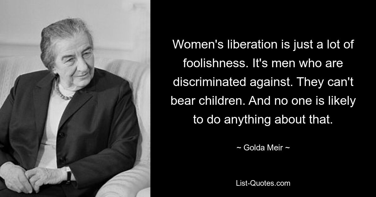 Women's liberation is just a lot of foolishness. It's men who are discriminated against. They can't bear children. And no one is likely to do anything about that. — © Golda Meir