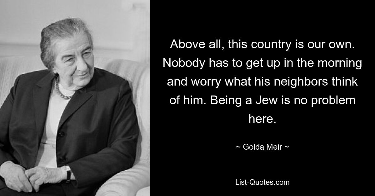 Above all, this country is our own. Nobody has to get up in the morning and worry what his neighbors think of him. Being a Jew is no problem here. — © Golda Meir