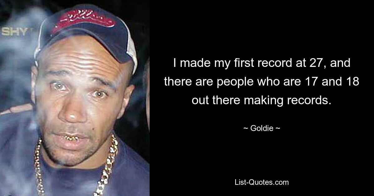 I made my first record at 27, and there are people who are 17 and 18 out there making records. — © Goldie