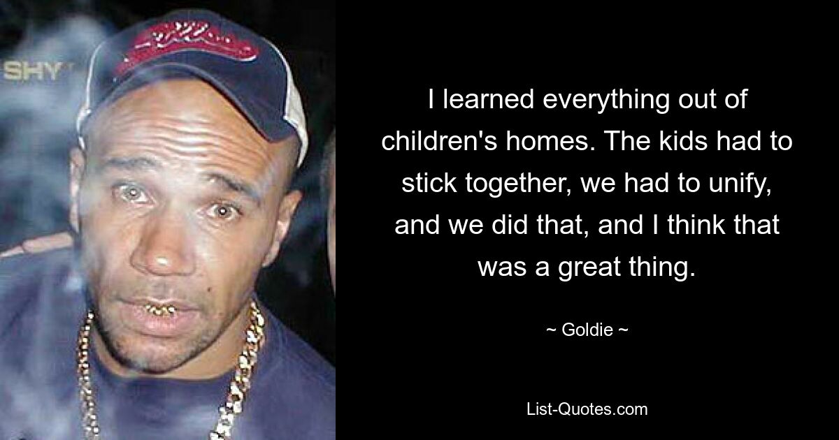 I learned everything out of children's homes. The kids had to stick together, we had to unify, and we did that, and I think that was a great thing. — © Goldie