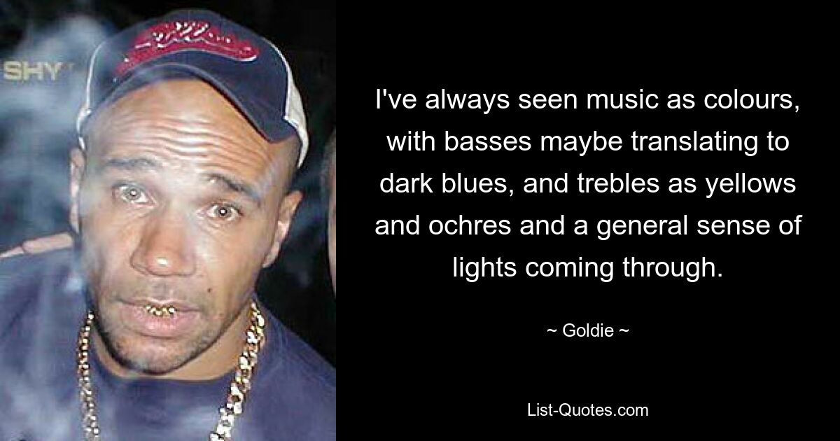 I've always seen music as colours, with basses maybe translating to dark blues, and trebles as yellows and ochres and a general sense of lights coming through. — © Goldie