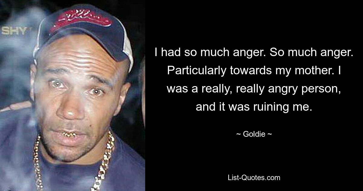 I had so much anger. So much anger. Particularly towards my mother. I was a really, really angry person, and it was ruining me. — © Goldie