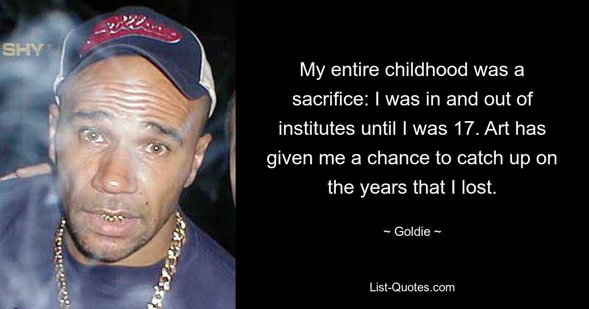 My entire childhood was a sacrifice: I was in and out of institutes until I was 17. Art has given me a chance to catch up on the years that I lost. — © Goldie