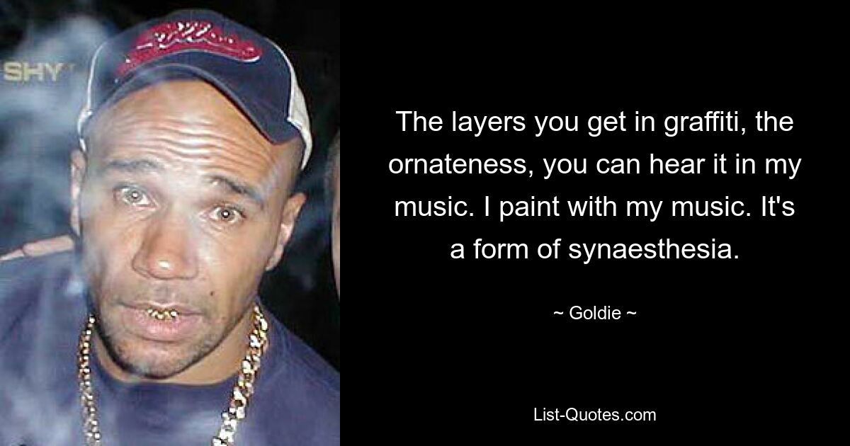 The layers you get in graffiti, the ornateness, you can hear it in my music. I paint with my music. It's a form of synaesthesia. — © Goldie