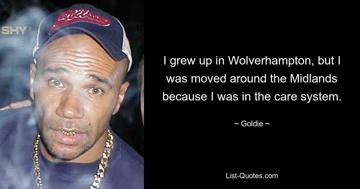 I grew up in Wolverhampton, but I was moved around the Midlands because I was in the care system. — © Goldie