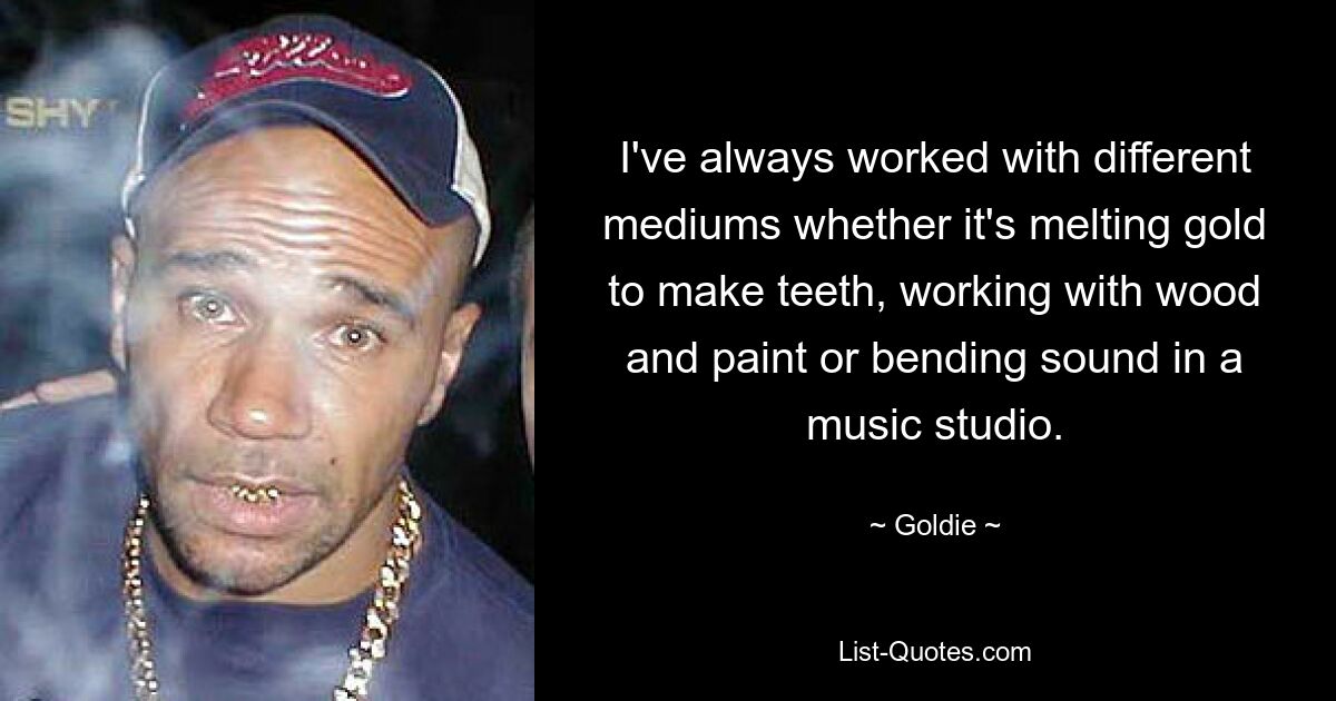 I've always worked with different mediums whether it's melting gold to make teeth, working with wood and paint or bending sound in a music studio. — © Goldie