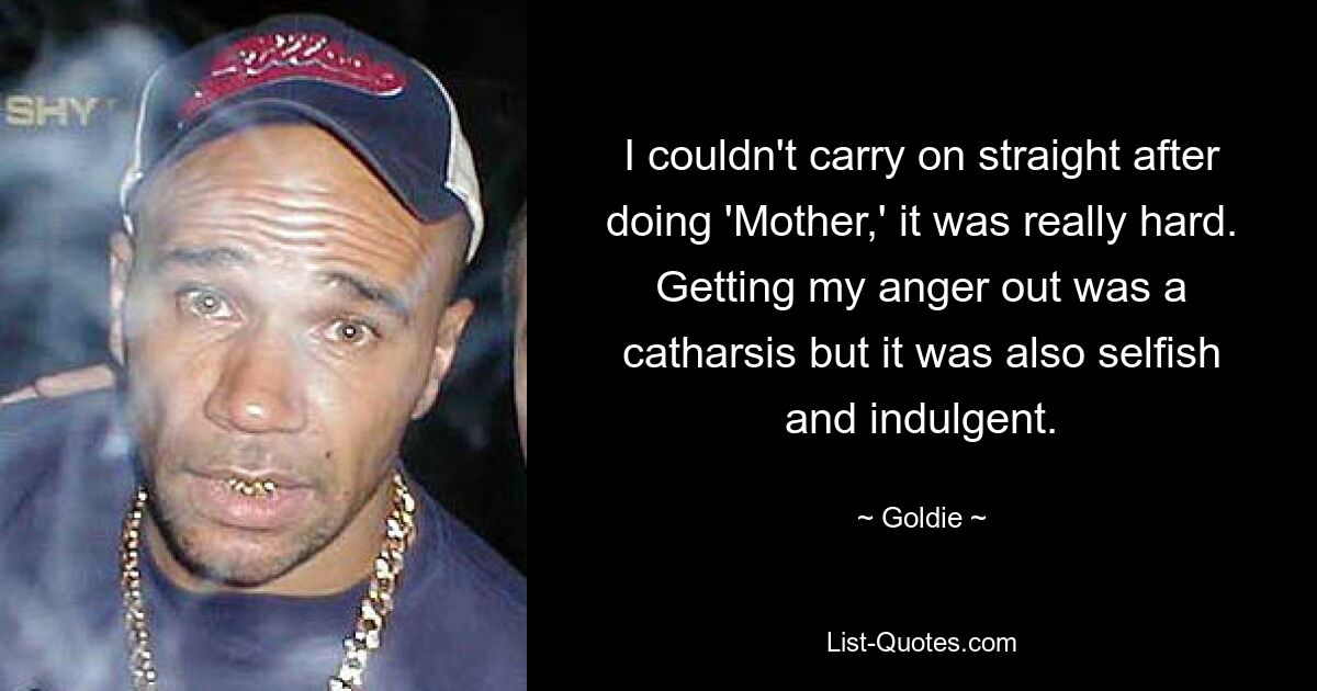 I couldn't carry on straight after doing 'Mother,' it was really hard. Getting my anger out was a catharsis but it was also selfish and indulgent. — © Goldie