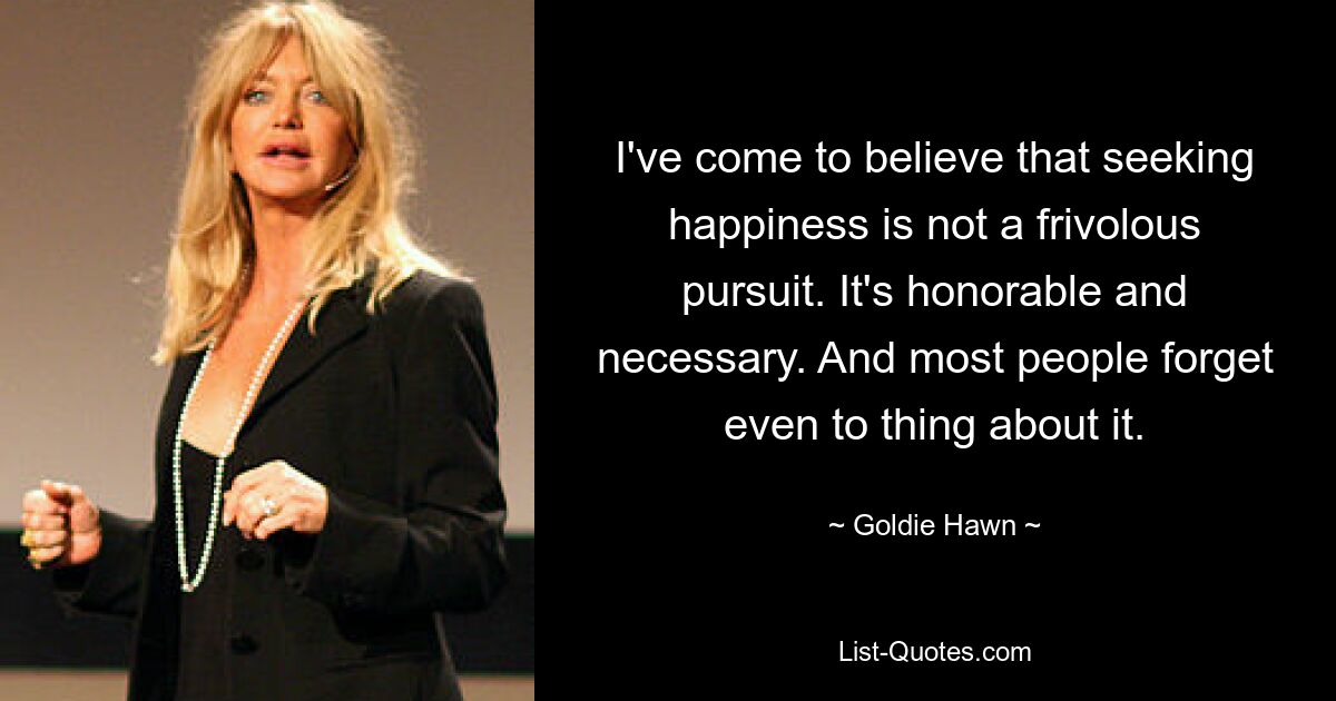 I've come to believe that seeking happiness is not a frivolous pursuit. It's honorable and necessary. And most people forget even to thing about it. — © Goldie Hawn