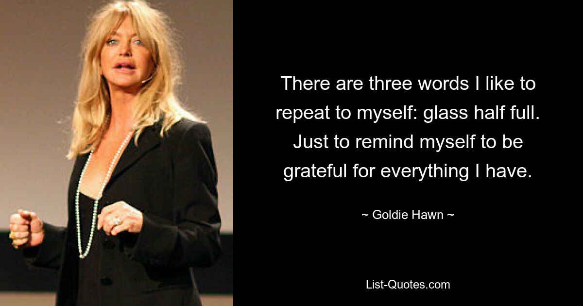 There are three words I like to repeat to myself: glass half full. Just to remind myself to be grateful for everything I have. — © Goldie Hawn