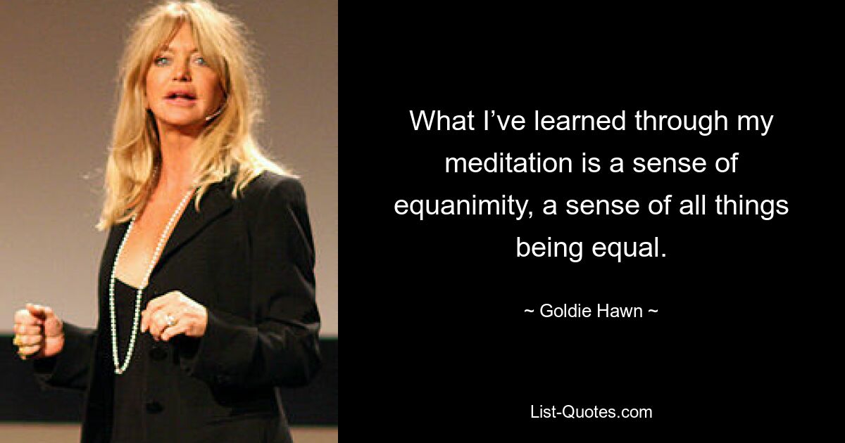 What I’ve learned through my meditation is a sense of equanimity, a sense of all things being equal. — © Goldie Hawn