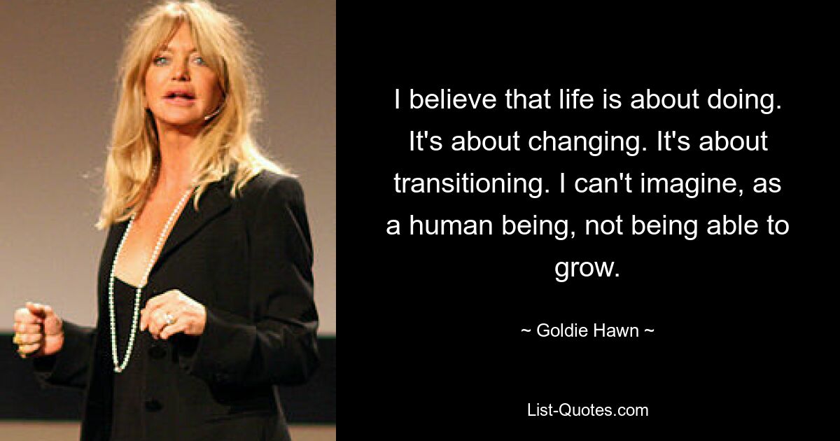 I believe that life is about doing. It's about changing. It's about transitioning. I can't imagine, as a human being, not being able to grow. — © Goldie Hawn