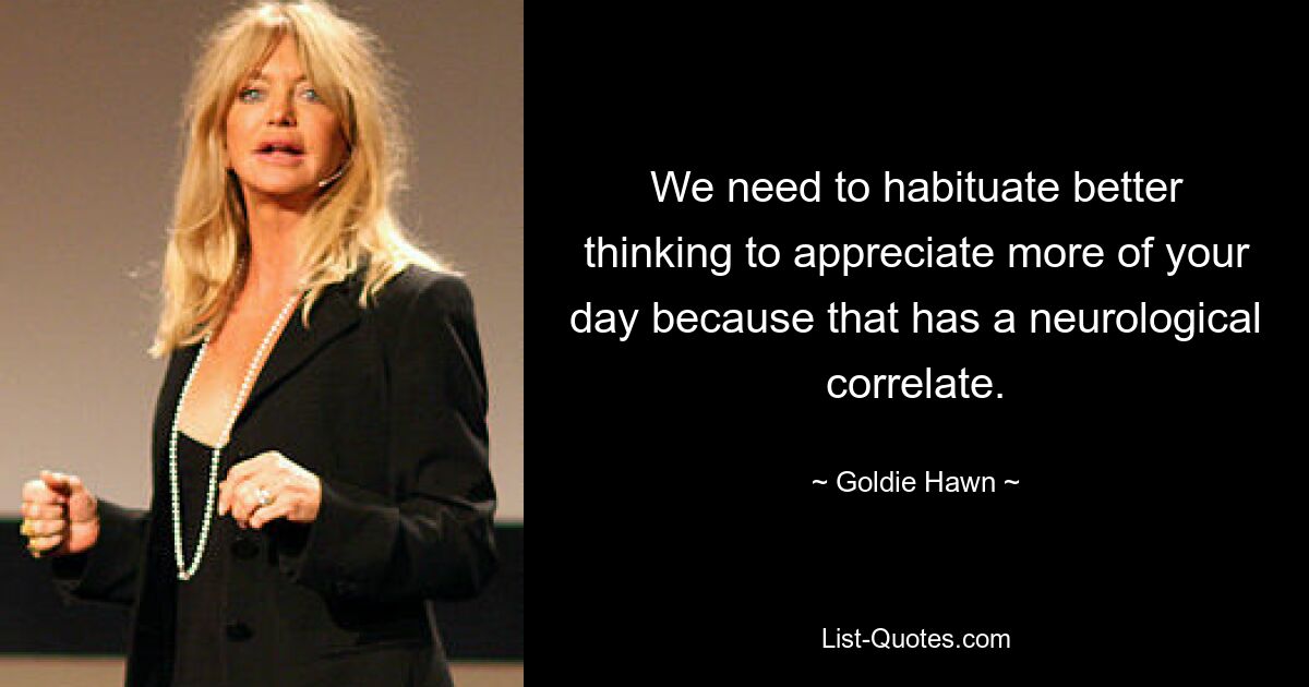 We need to habituate better thinking to appreciate more of your day because that has a neurological correlate. — © Goldie Hawn