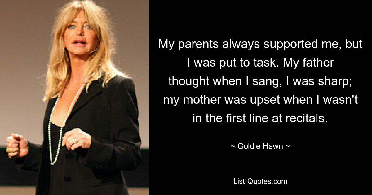 My parents always supported me, but I was put to task. My father thought when I sang, I was sharp; my mother was upset when I wasn't in the first line at recitals. — © Goldie Hawn