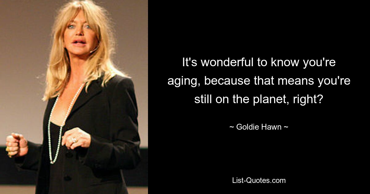 It's wonderful to know you're aging, because that means you're still on the planet, right? — © Goldie Hawn