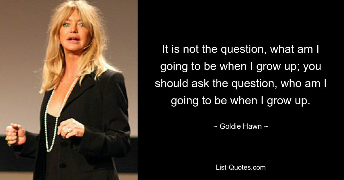 It is not the question, what am I going to be when I grow up; you should ask the question, who am I going to be when I grow up. — © Goldie Hawn