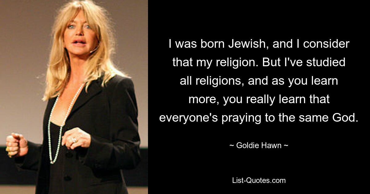 I was born Jewish, and I consider that my religion. But I've studied all religions, and as you learn more, you really learn that everyone's praying to the same God. — © Goldie Hawn