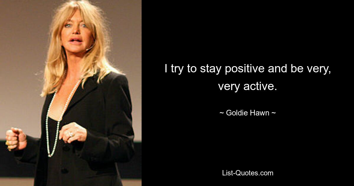 I try to stay positive and be very, very active. — © Goldie Hawn