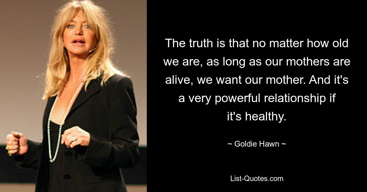 The truth is that no matter how old we are, as long as our mothers are alive, we want our mother. And it's a very powerful relationship if it's healthy. — © Goldie Hawn