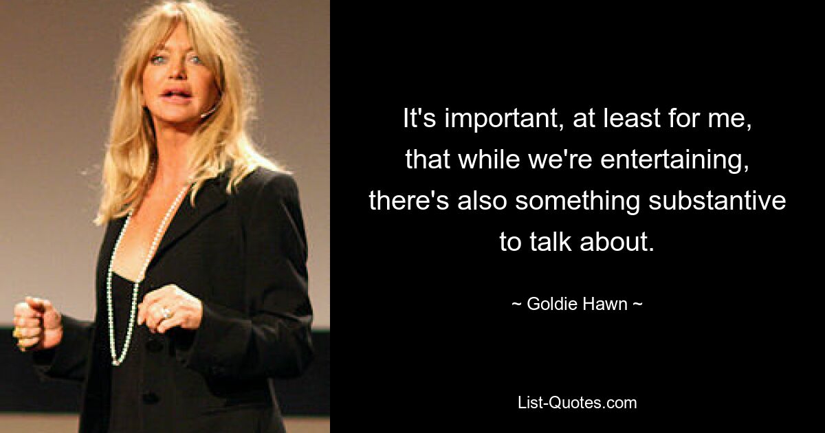 It's important, at least for me, that while we're entertaining, there's also something substantive to talk about. — © Goldie Hawn