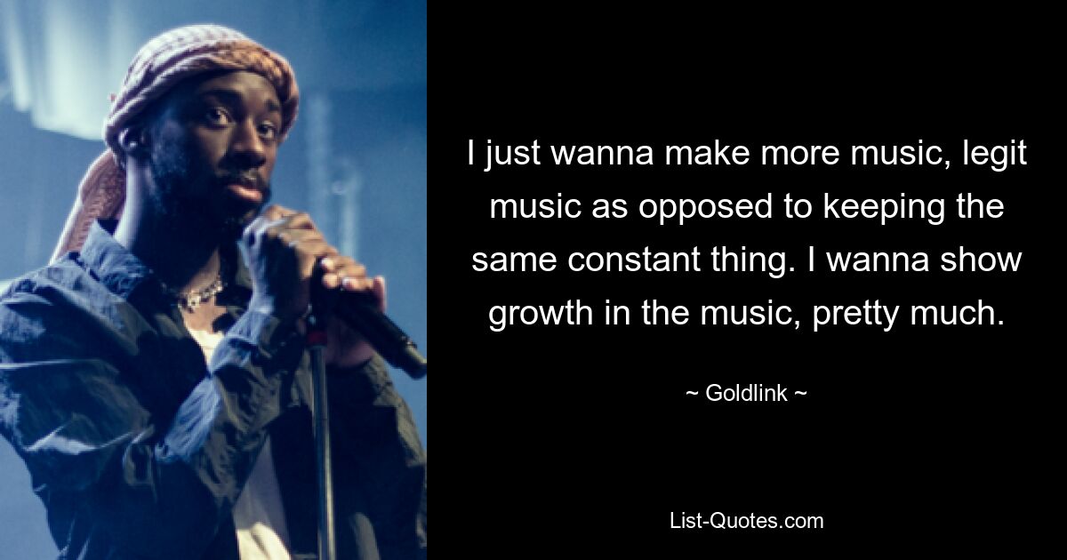 I just wanna make more music, legit music as opposed to keeping the same constant thing. I wanna show growth in the music, pretty much. — © Goldlink