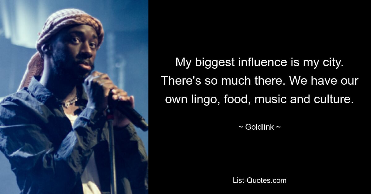 Mein größter Einfluss ist meine Stadt. Da ist so viel drin. Wir haben unsere eigene Sprache, unser eigenes Essen, unsere eigene Musik und unsere eigene Kultur. — © Goldlink 