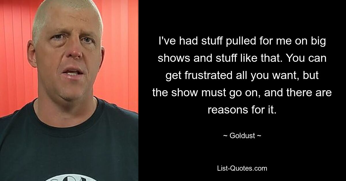 I've had stuff pulled for me on big shows and stuff like that. You can get frustrated all you want, but the show must go on, and there are reasons for it. — © Goldust