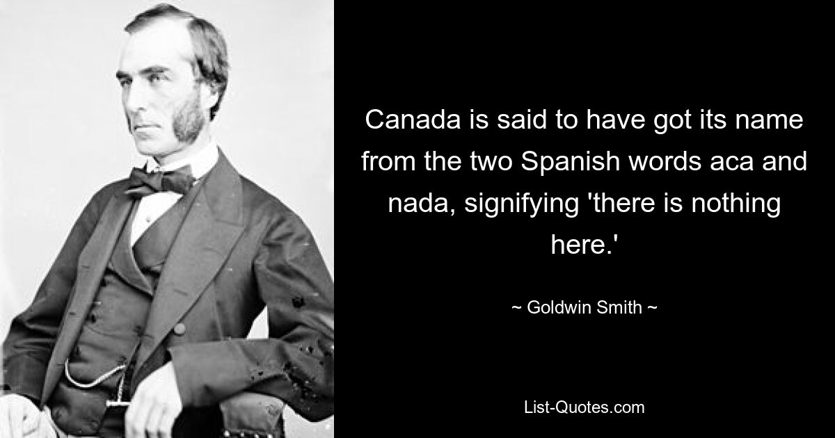 Canada is said to have got its name from the two Spanish words aca and nada, signifying 'there is nothing here.' — © Goldwin Smith